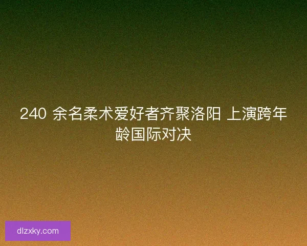 240 余名柔术爱好者齐聚洛阳 上演跨年龄国际对决