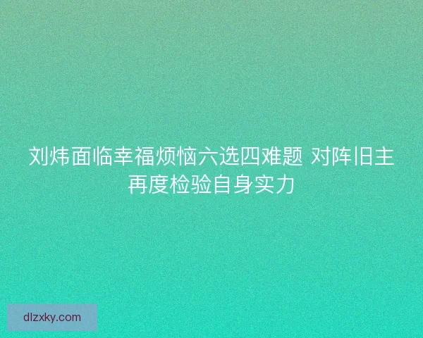 刘炜面临幸福烦恼六选四难题 对阵旧主再度检验自身实力