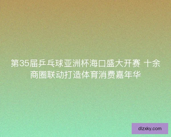 第35届乒乓球亚洲杯海口盛大开赛 十余商圈联动打造体育消费嘉年华