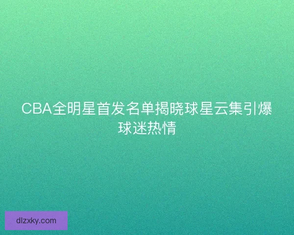 CBA全明星首发名单揭晓球星云集引爆球迷热情