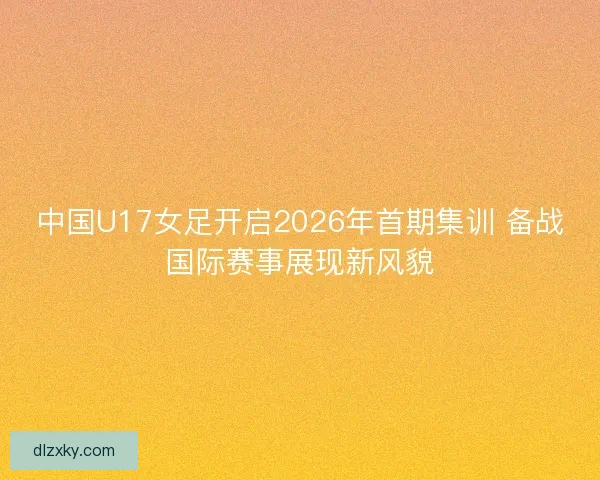 中国U17女足开启2026年首期集训 备战国际赛事展现新风貌
