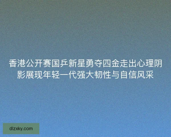 香港公开赛国乒新星勇夺四金走出心理阴影展现年轻一代强大韧性与自信风采