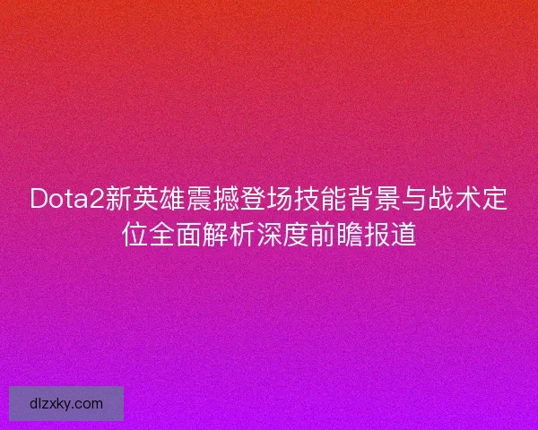 Dota2新英雄震撼登场技能背景与战术定位全面解析深度前瞻报道